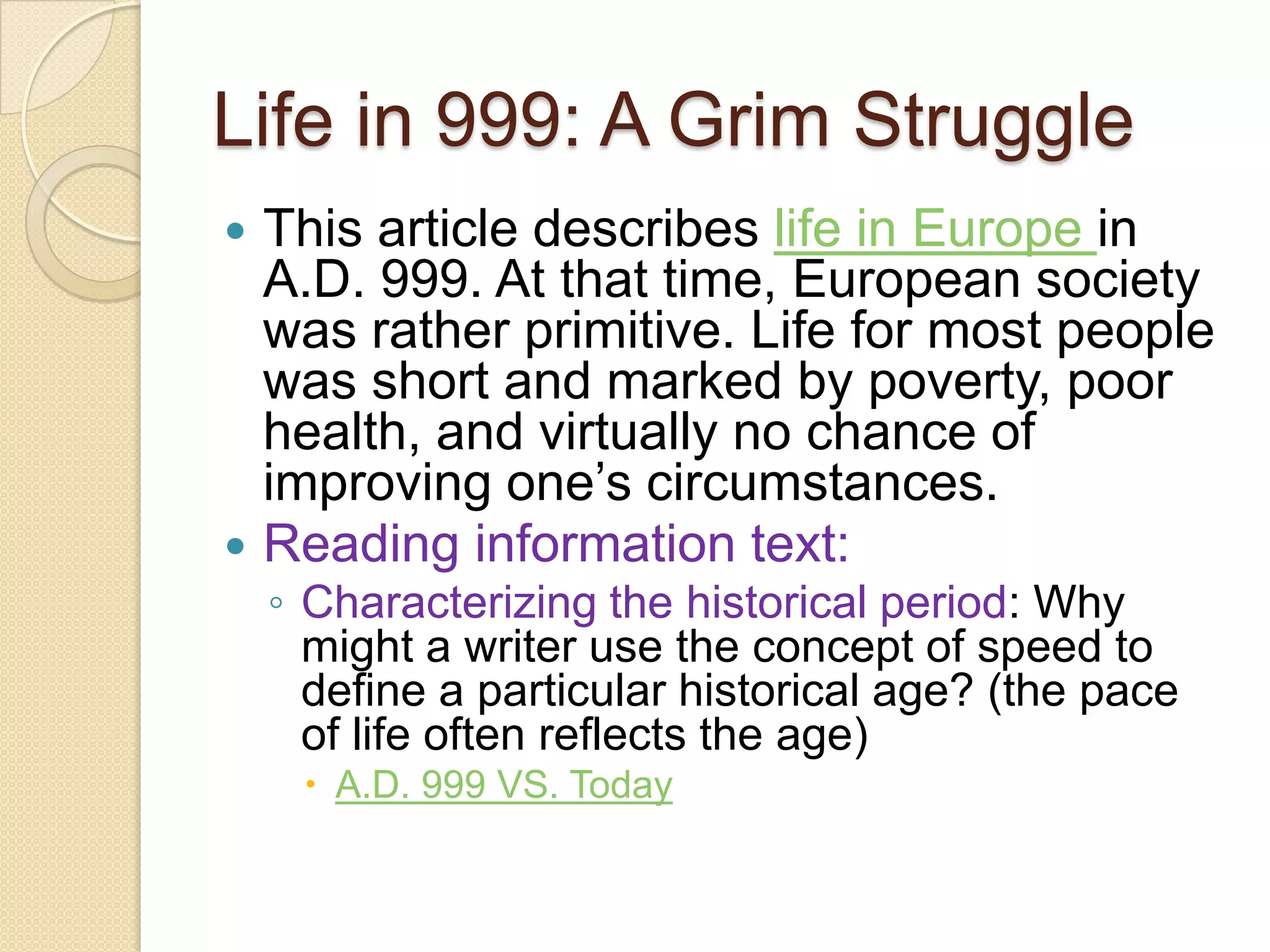 Life in 999: A Grim StruggleThis article describes life in Europe in A.D. 999. At that time, European society was rather primitive. Life for most people was short and marked by poverty, poor health, and virtually no chance of improving one’s circumstances. Reading information text: Characterizing the historical period: Why might a writer use the concept of speed to define a particular historical age? (the pace of life often reflects the age)A.D. 999 VS. Today