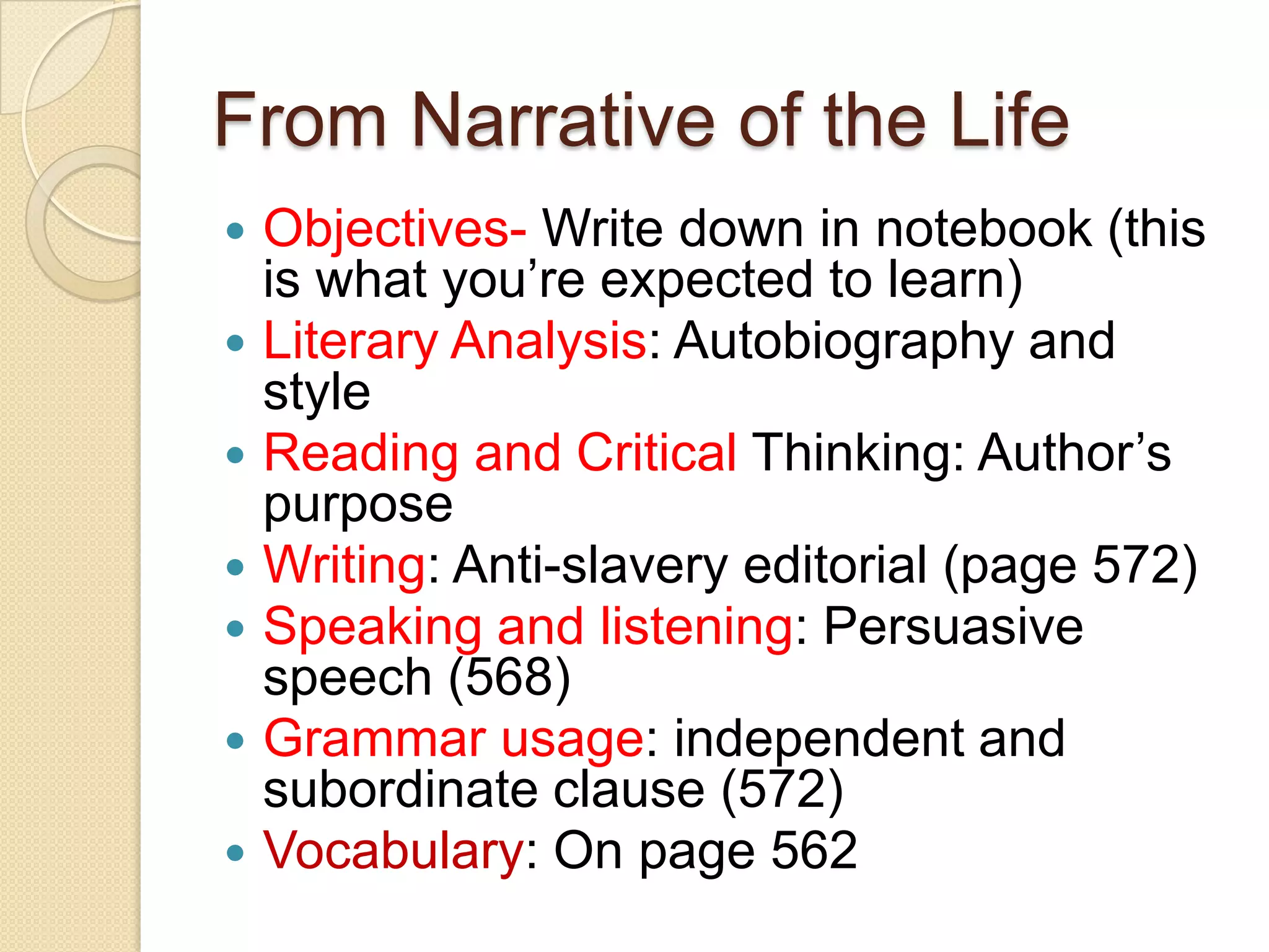 From Narrative of the LifeObjectives- Write down in notebook (this is what you’re expected to learn)Literary Analysis: Autobiography and style Reading and Critical Thinking: Author’s purposeWriting: Anti-slavery editorial (page 572)Speaking and listening: Persuasive speech (568)Grammar usage: independent and subordinate clause (572) Vocabulary: On page 562
