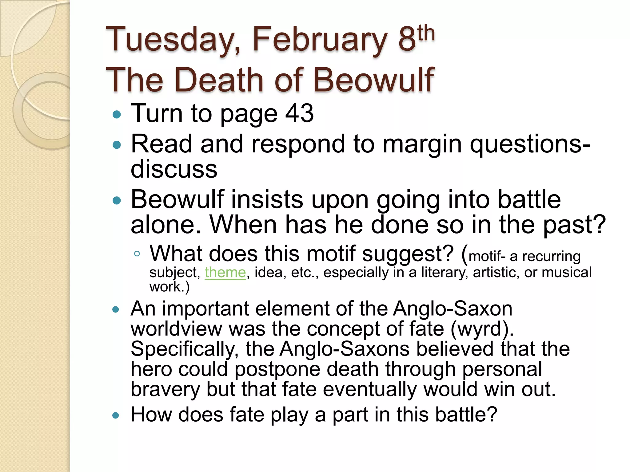 Tuesday, February 8thThe Death of BeowulfTurn to page 43Read and respond to margin questions- discussBeowulf insists upon going into battle alone. When has he done so in the past? What does this motif suggest? (motif- a recurring subject, theme, idea, etc., especially in a literary, artistic, or musical work.)An important element of the Anglo-Saxon worldview was the concept of fate (wyrd). Specifically, the Anglo-Saxons believed that the hero could postpone death through personal bravery but that fate eventually would win out. How does fate play a part in this battle? 