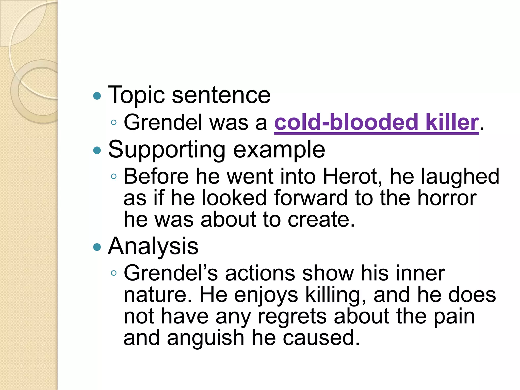 Topic sentenceGrendel was a cold-blooded killer. Supporting example Before he went into Herot, he laughed as if he looked forward to the horror he was about to create. Analysis Grendel’s actions show his inner nature. He enjoys killing, and he does not have any regrets about the pain and anguish he caused. 