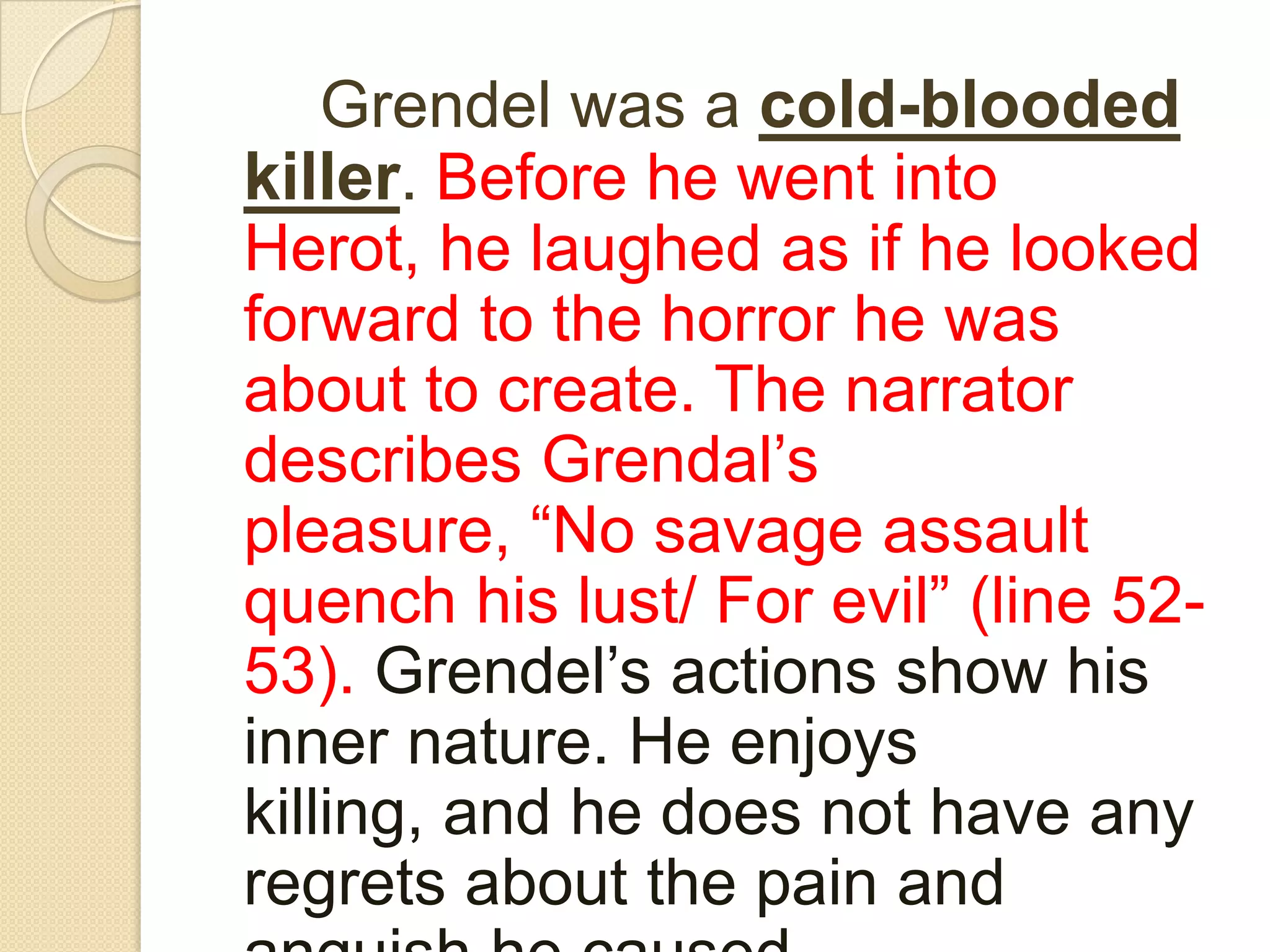 Grendel was a cold-blooded killer. Before he went into Herot, he laughed as if he looked forward to the horror he was about to create. The narrator describes Grendal’s pleasure, “No savage assault quench his lust/ For evil” (line 52-53). Grendel’s actions show his inner nature. He enjoys killing, and he does not have any regrets about the pain and anguish he caused. 