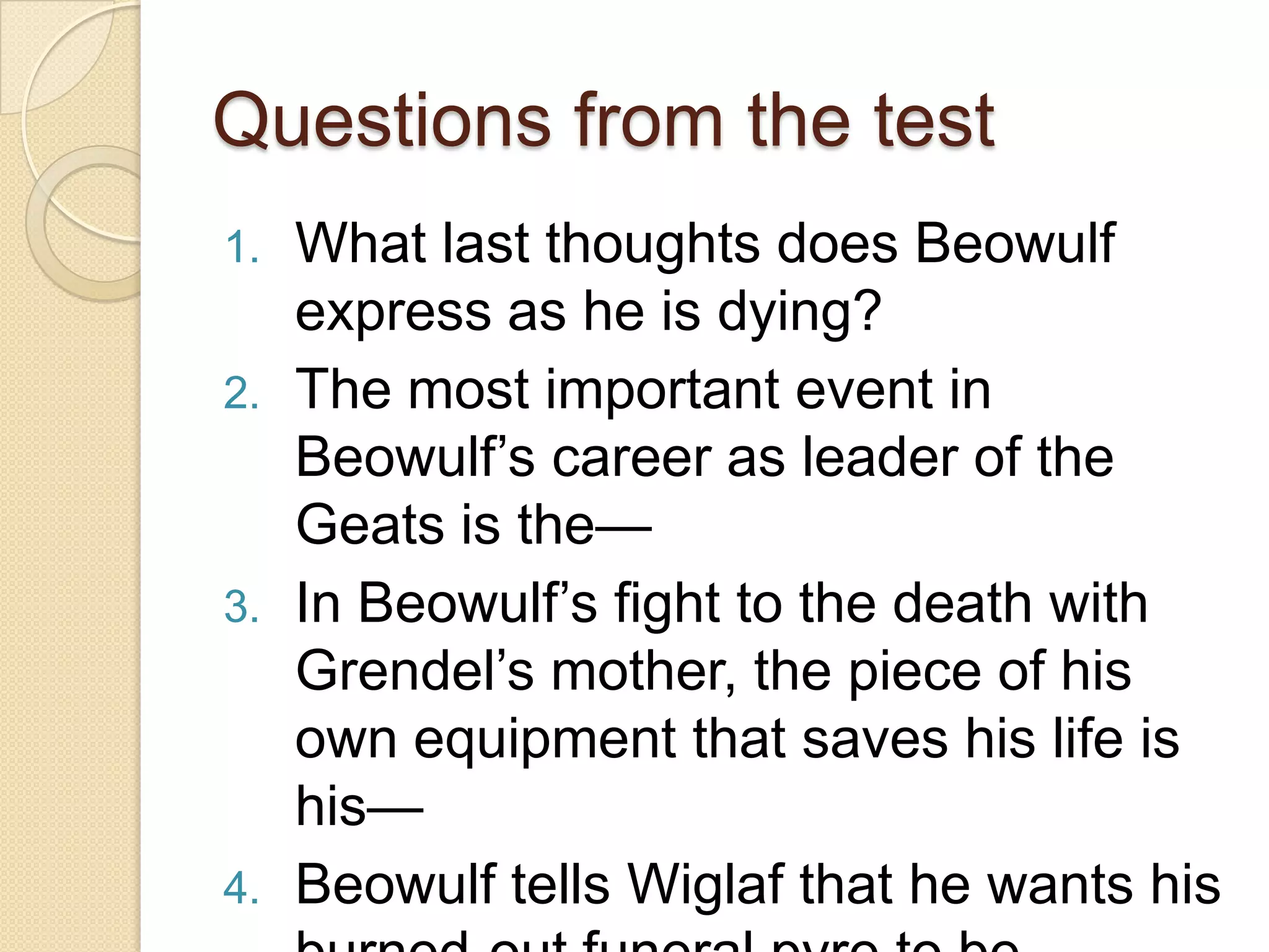 Questions from the testWhat last thoughts does Beowulf express as he is dying? The most important event in Beowulf’s career as leader of the Geats is the—In Beowulf’s fight to the death with Grendel’s mother, the piece of his own equipment that saves his life is his—Beowulf tells Wiglaf that he wants his burned-out funeral pyre to be—