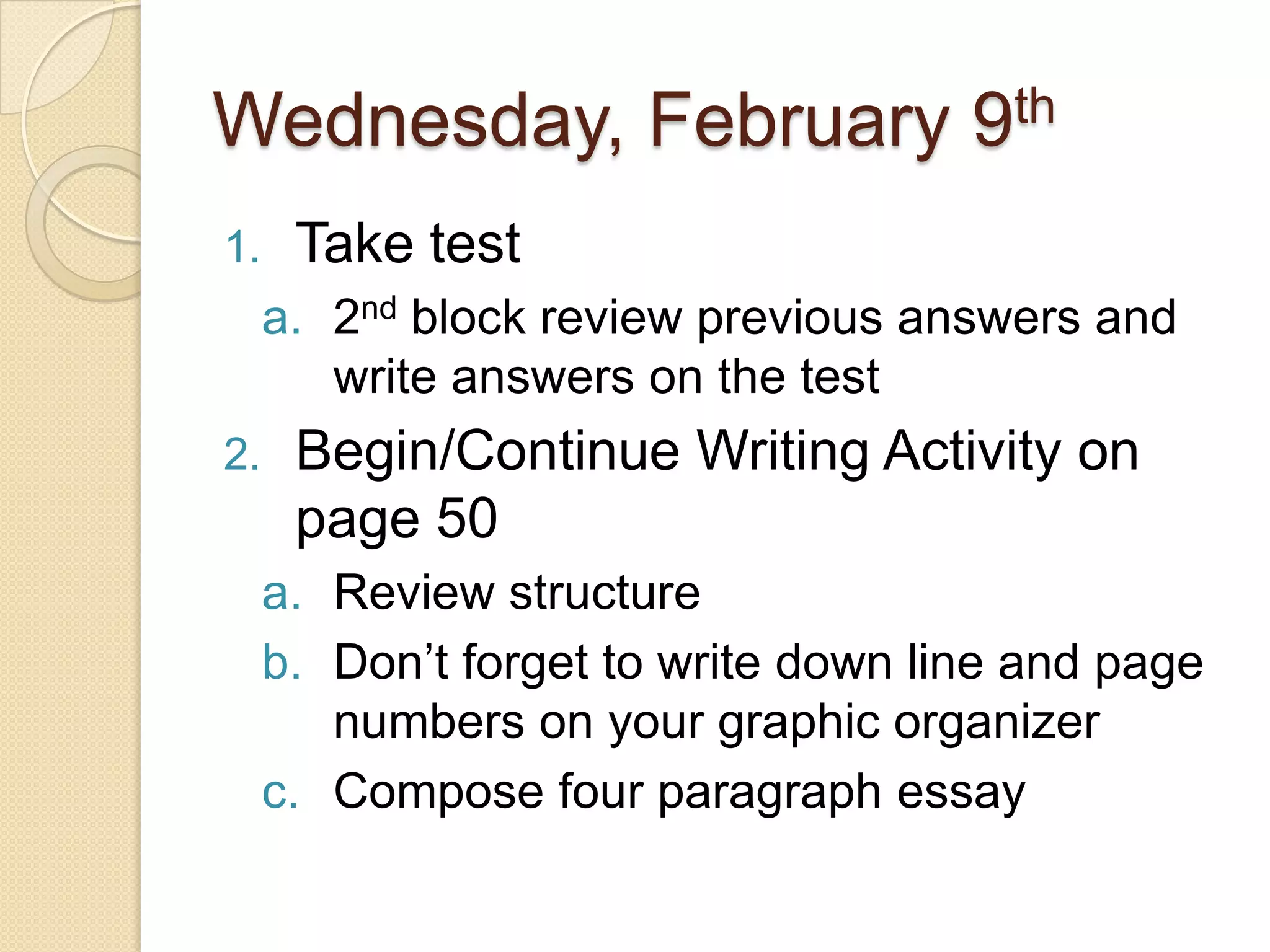 Wednesday, February 9thTake test2nd block review previous answers and write answers on the testBegin/Continue Writing Activity on page 50Review structureDon’t forget to write down line and page numbers on your graphic organizerCompose four paragraph essay