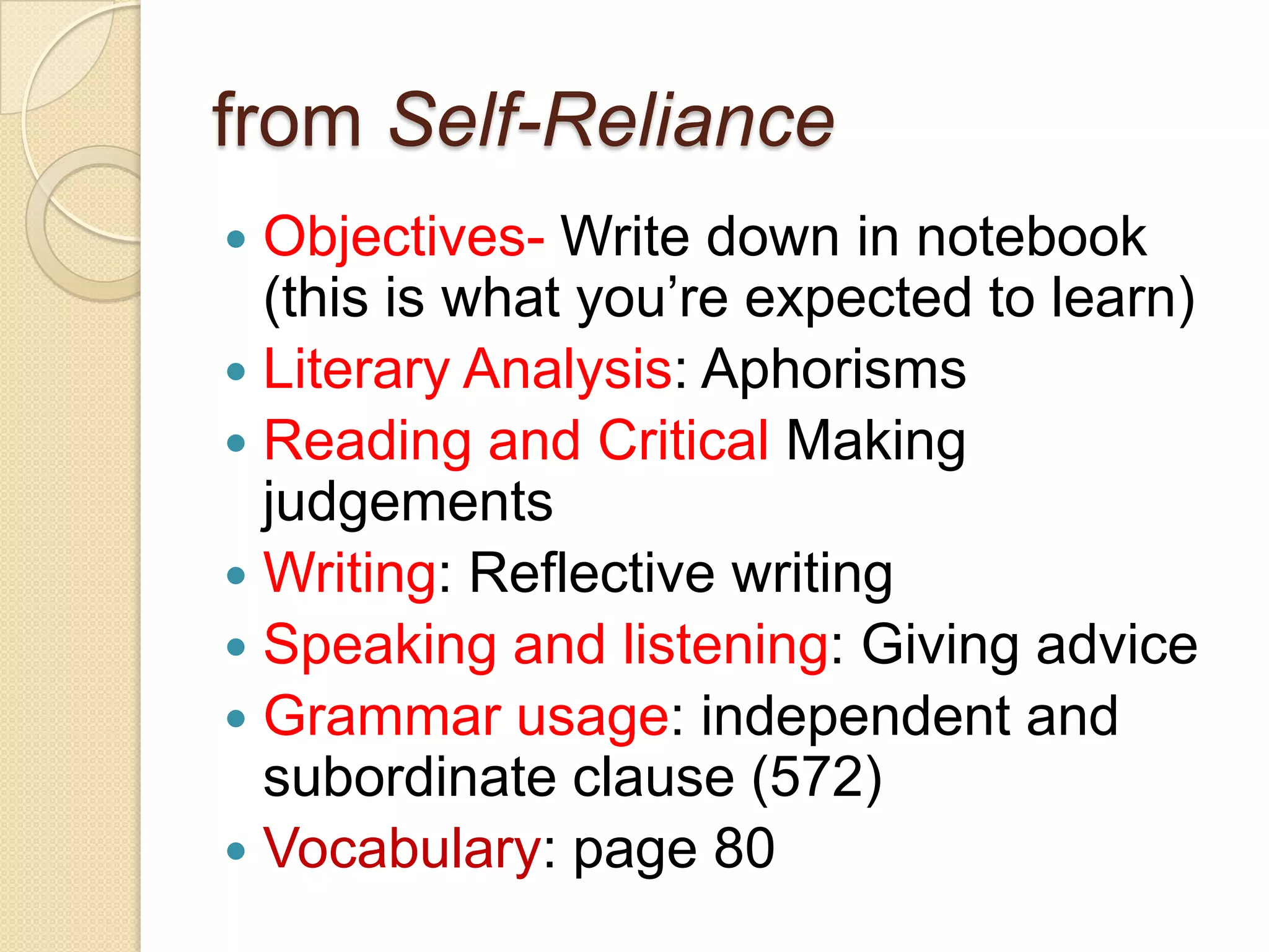 from Self-RelianceObjectives- Write down in notebook (this is what you’re expected to learn)Literary Analysis: Aphorisms Reading and Critical Making judgementsWriting: Reflective writing Speaking and listening: Giving advice Grammar usage: independent and subordinate clause (572) Vocabulary: page 80