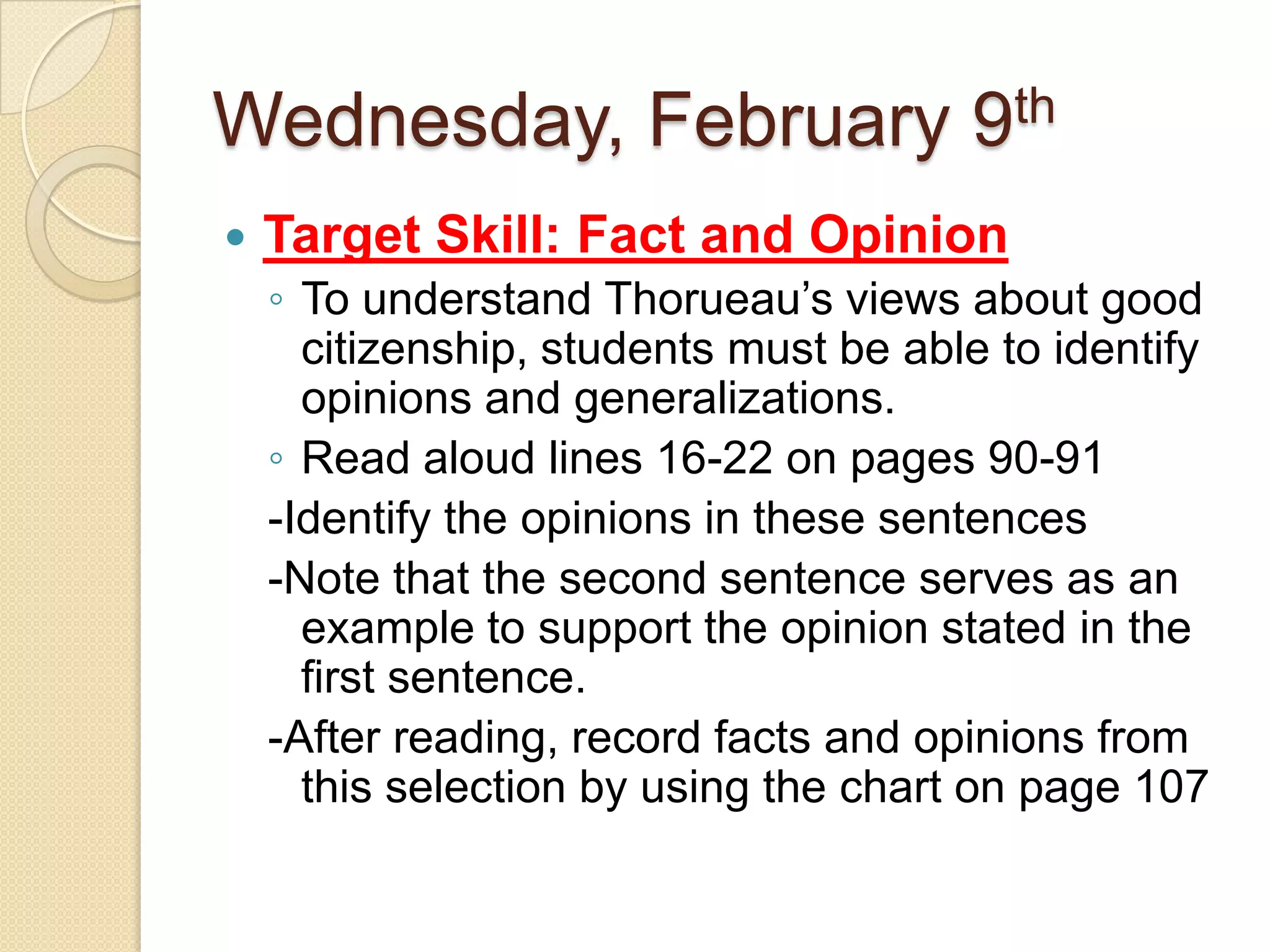 Wednesday, February 9thTarget Skill: Fact and OpinionTo understand Thorueau’s views about good citizenship, students must be able to identify opinions and generalizations. Read aloud lines 16-22 on pages 90-91-Identify the opinions in these sentences-Note that the second sentence serves as an example to support the opinion stated in the first sentence.-After reading, record facts and opinions from this selection by using the chart on page 107
