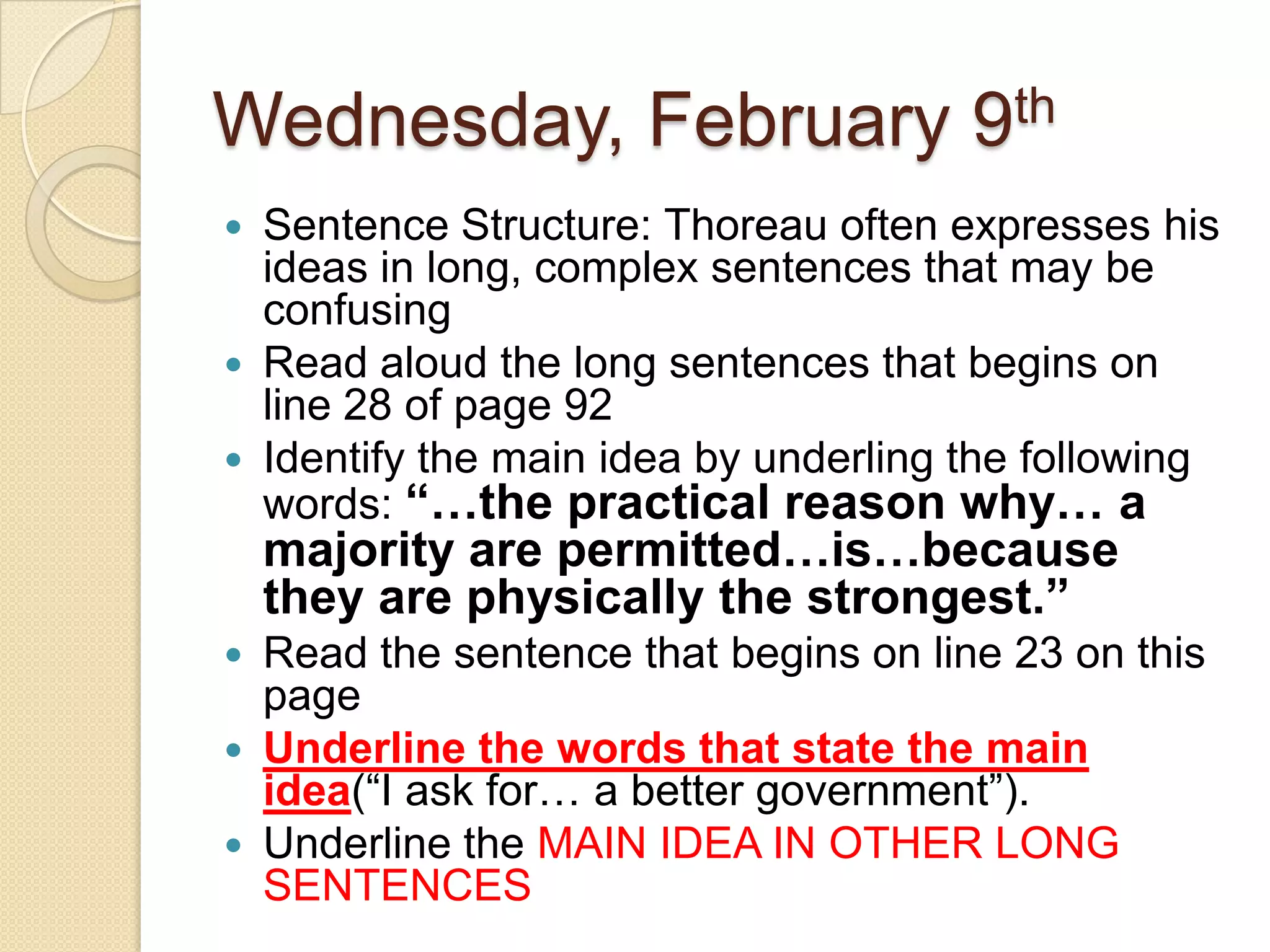 Wednesday, February 9thSentence Structure: Thoreau often expresses his ideas in long, complex sentences that may be confusing Read aloud the long sentences that begins on line 28 of page 92Identify the main idea by underling the following words: “…the practical reason why… a majority are permitted…is…because they are physically the strongest.”Read the sentence that begins on line 23 on this pageUnderline the words that state the main idea(“I ask for… a better government”).Underline the MAIN IDEA IN OTHER LONG SENTENCES