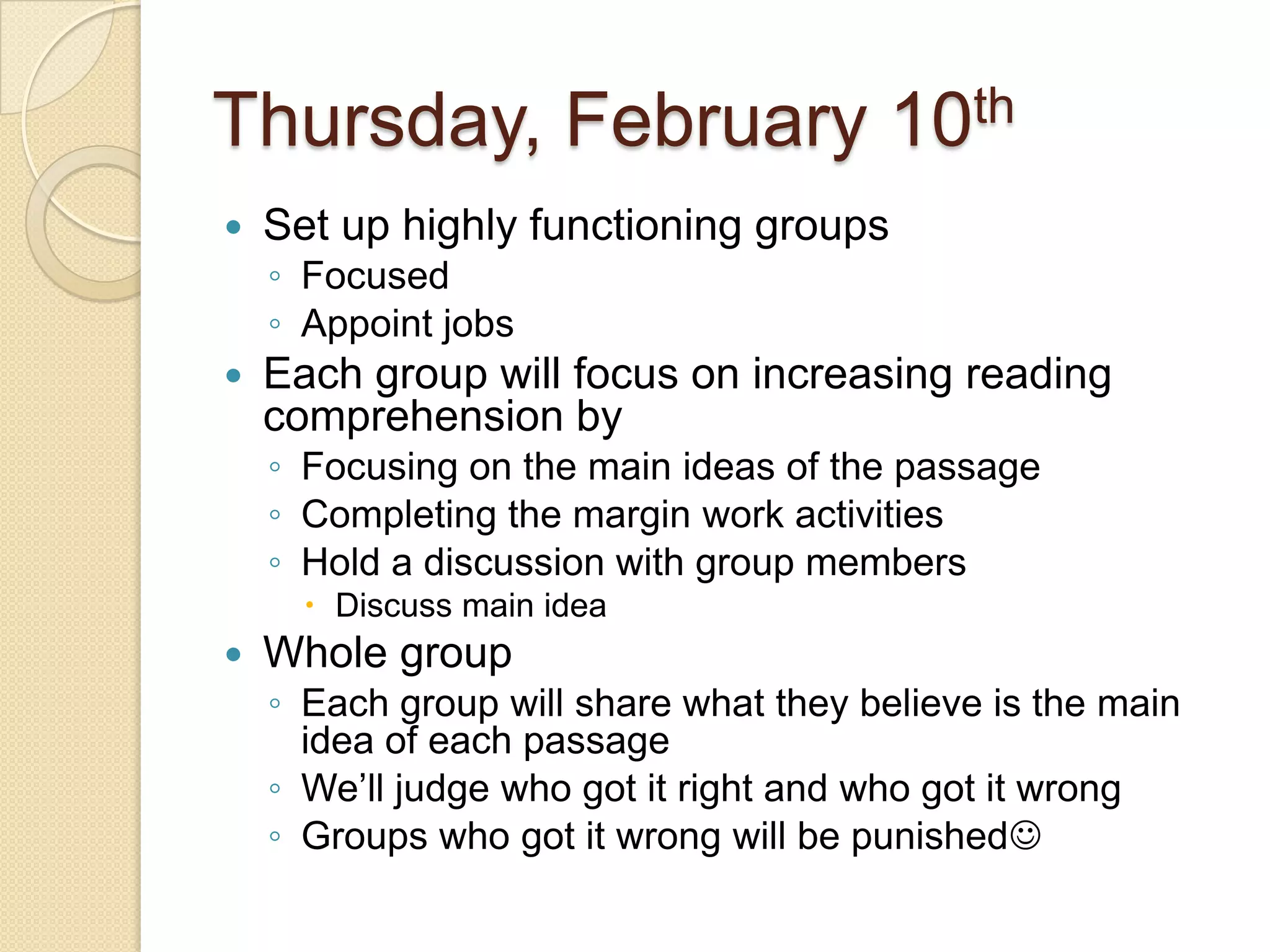 Thursday, February 10thSet up highly functioning groupsFocusedAppoint jobsEach group will focus on increasing reading comprehension by Focusing on the main ideas of the passageCompleting the margin work activities Hold a discussion with group membersDiscuss main ideaWhole groupEach group will share what they believe is the main idea of each passageWe’ll judge who got it right and who got it wrongGroups who got it wrong will be punished 
