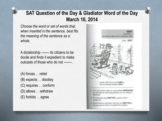 SAT Question of the Day & Gladiator Word of the Day
March 10, 2014
Choose the word or set of words that,
when inserted in the sentence, best fits
the meaning of the sentence as a
whole.
A dictatorship ------- its citizens to be
docile and finds it expedient to make
outcasts of those who do not ------- .
(A) forces . . rebel
(B) expects . . disobey
(C) requires . . conform
(D) allows . . withdraw
(E) forbids . . agree

 