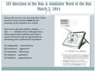 SAT Question of the Day & Gladiator Word of the Day
March 3, 2014
Choose the word or set of words that, when
inserted in the sentence, best fits the
meaning of the sentence as a whole.
True to her altruistic beliefs, Natalie ------the ------- attitude of her colleague that a
client represented nothing more than a
source of income and an opportunity for
advancing one’s professional reputation
(A) applauded . . conscientious
(B) condoned . . aggressive
(C) lamented . . Mercenary
(D) adopted . . egotistical
(E) belittled . . magnanimous

 