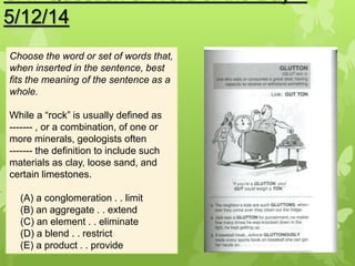 5/12/14
Choose the word or set of words that,
when inserted in the sentence, best
fits the meaning of the sentence as a
whole.
While a “rock” is usually defined as
------- , or a combination, of one or
more minerals, geologists often
------- the definition to include such
materials as clay, loose sand, and
certain limestones.
(A) a conglomeration . . limit
(B) an aggregate . . extend
(C) an element . . eliminate
(D) a blend . . restrict
(E) a product . . provide
 