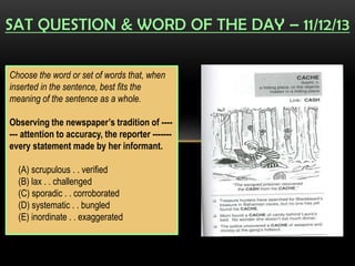 SAT QUESTION & WORD OF THE DAY – 11/12/13
Choose the word or set of words that, when
inserted in the sentence, best fits the
meaning of the sentence as a whole.
Observing the newspaper’s tradition of ----
--- attention to accuracy, the reporter -------
every statement made by her informant.
(A) scrupulous . . verified
(B) lax . . challenged
(C) sporadic . . corroborated
(D) systematic . . bungled
(E) inordinate . . exaggerated
 