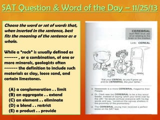 SAT Question & Word of the Day – 11/25/13
Choose the word or set of words that,
when inserted in the sentence, best
fits the meaning of the sentence as a
whole.
While a “rock” is usually defined as
------- , or a combination, of one or
more minerals, geologists often
------- the definition to include such
materials as clay, loose sand, and
certain limestones.
(A) a conglomeration . . limit
(B) an aggregate . . extend
(C) an element . . eliminate
(D) a blend . . restrict
(E) a product . . provide

 