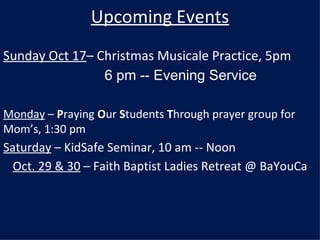 Upcoming Events Sunday Oct 17 – Christmas Musicale Practice, 5pm 6 pm -- Evening Service Monday  –  P raying  O ur  S tudents  T hrough prayer group for Mom’s, 1:30 pm  Saturday  – KidSafe Seminar, 10 am -- Noon Oct. 29 & 30  – Faith Baptist Ladies Retreat @ BaYouCa 