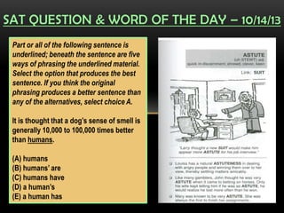 SAT QUESTION & WORD OF THE DAY – 10/14/13
Part or all of the following sentence is
underlined; beneath the sentence are five
ways of phrasing the underlined material.
Select the option that produces the best
sentence. If you think the original
phrasing produces a better sentence than
any of the alternatives, select choice A.
It is thought that a dog’s sense of smell is
generally 10,000 to 100,000 times better
than humans.
(A) humans
(B) humans’ are
(C) humans have
(D) a human’s
(E) a human has
 