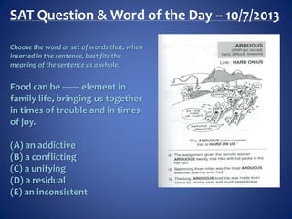 SAT Question & Word of the Day – 10/7/2013
Choose the word or set of words that, when
inserted in the sentence, best fits the
meaning of the sentence as a whole.
Food can be ------- element in
family life, bringing us together
in times of trouble and in times
of joy.
(A) an addictive
(B) a conflicting
(C) a unifying
(D) a residual
(E) an inconsistent
 