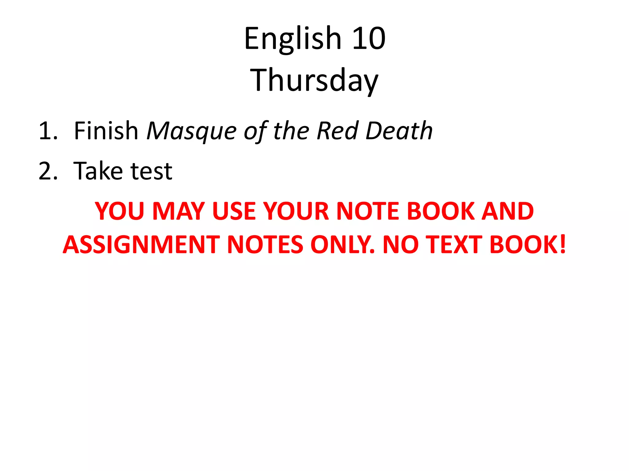 English 10
Thursday
1. Finish Masque of the Red Death
2. Take test
YOU MAY USE YOUR NOTE BOOK AND
ASSIGNMENT NOTES ONLY. NO TEXT BOOK!

 