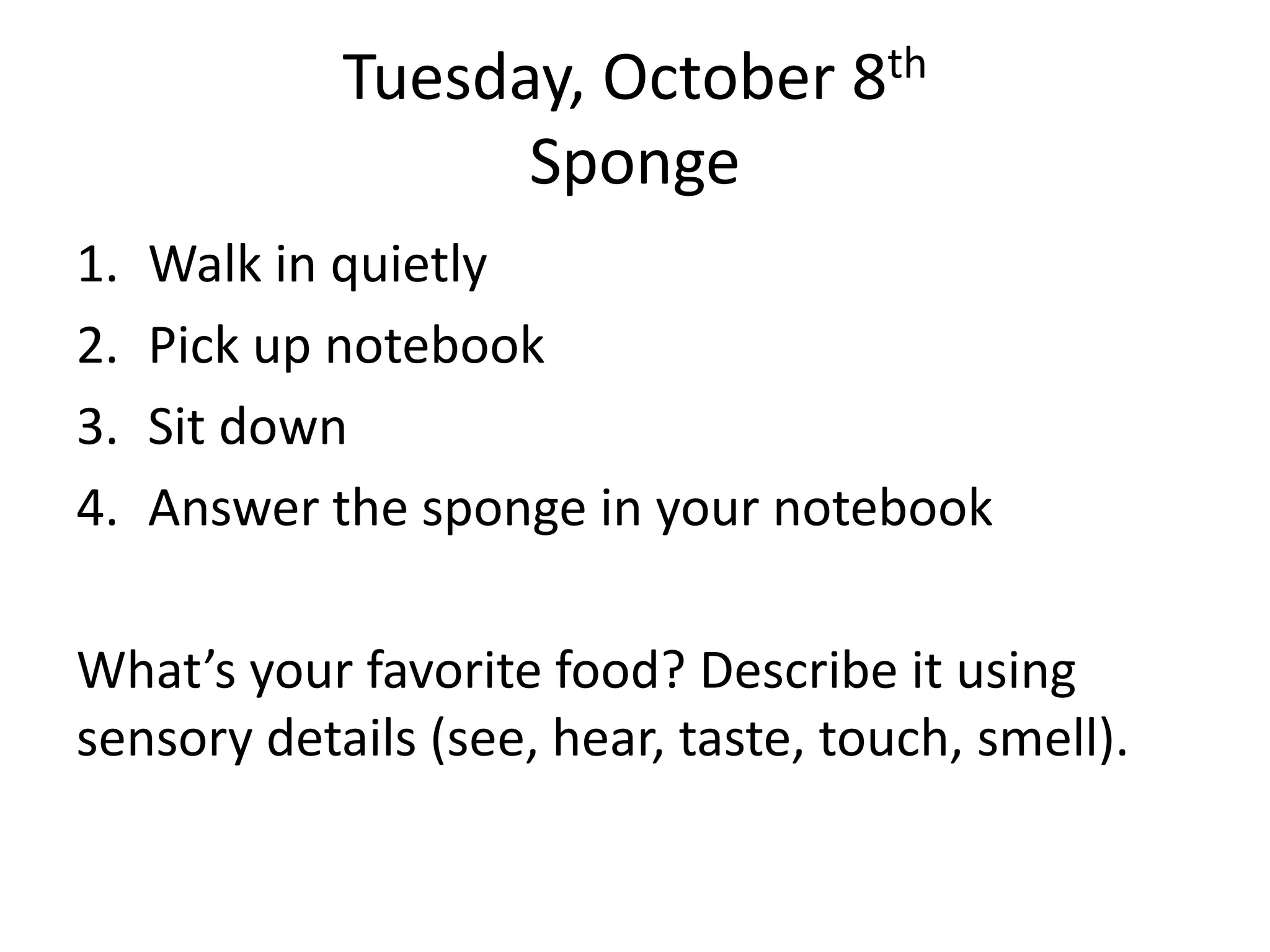 Tuesday, October 8th
Sponge
1.
2.
3.
4.

Walk in quietly
Pick up notebook
Sit down
Answer the sponge in your notebook

What’s your favorite food? Describe it using
sensory details (see, hear, taste, touch, smell).

 
