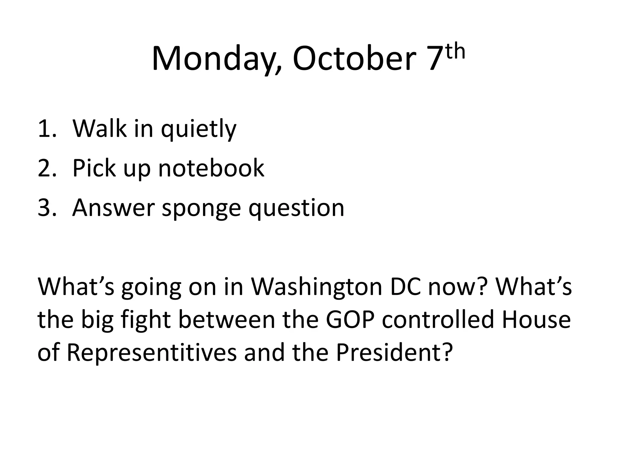 Monday, October 7th
1. Walk in quietly
2. Pick up notebook
3. Answer sponge question
What’s going on in Washington DC now? What’s
the big fight between the GOP controlled House
of Representitives and the President?

 