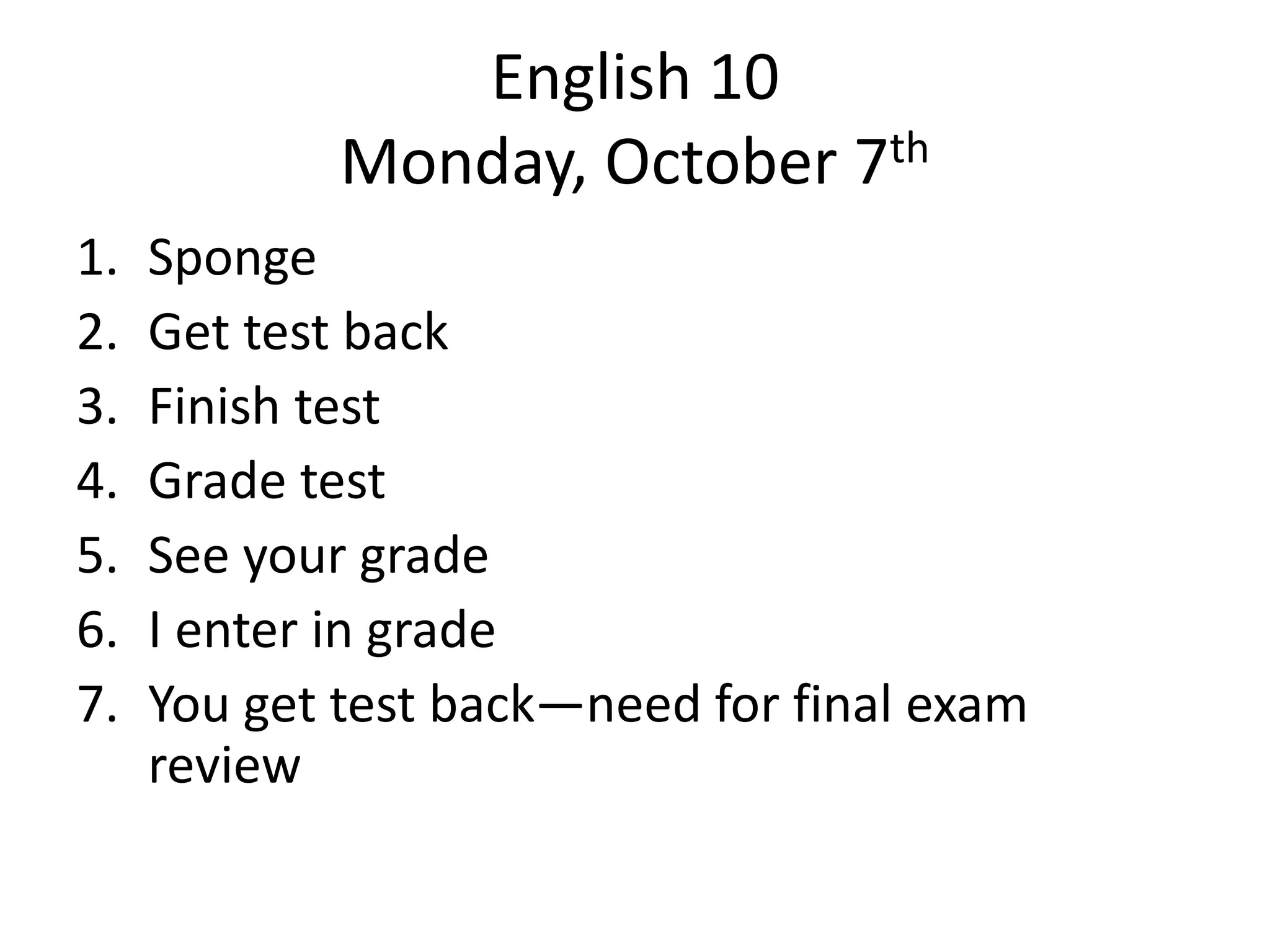 English 10
Monday, October 7th
1.
2.
3.
4.
5.
6.
7.

Sponge
Get test back
Finish test
Grade test
See your grade
I enter in grade
You get test back—need for final exam
review

 