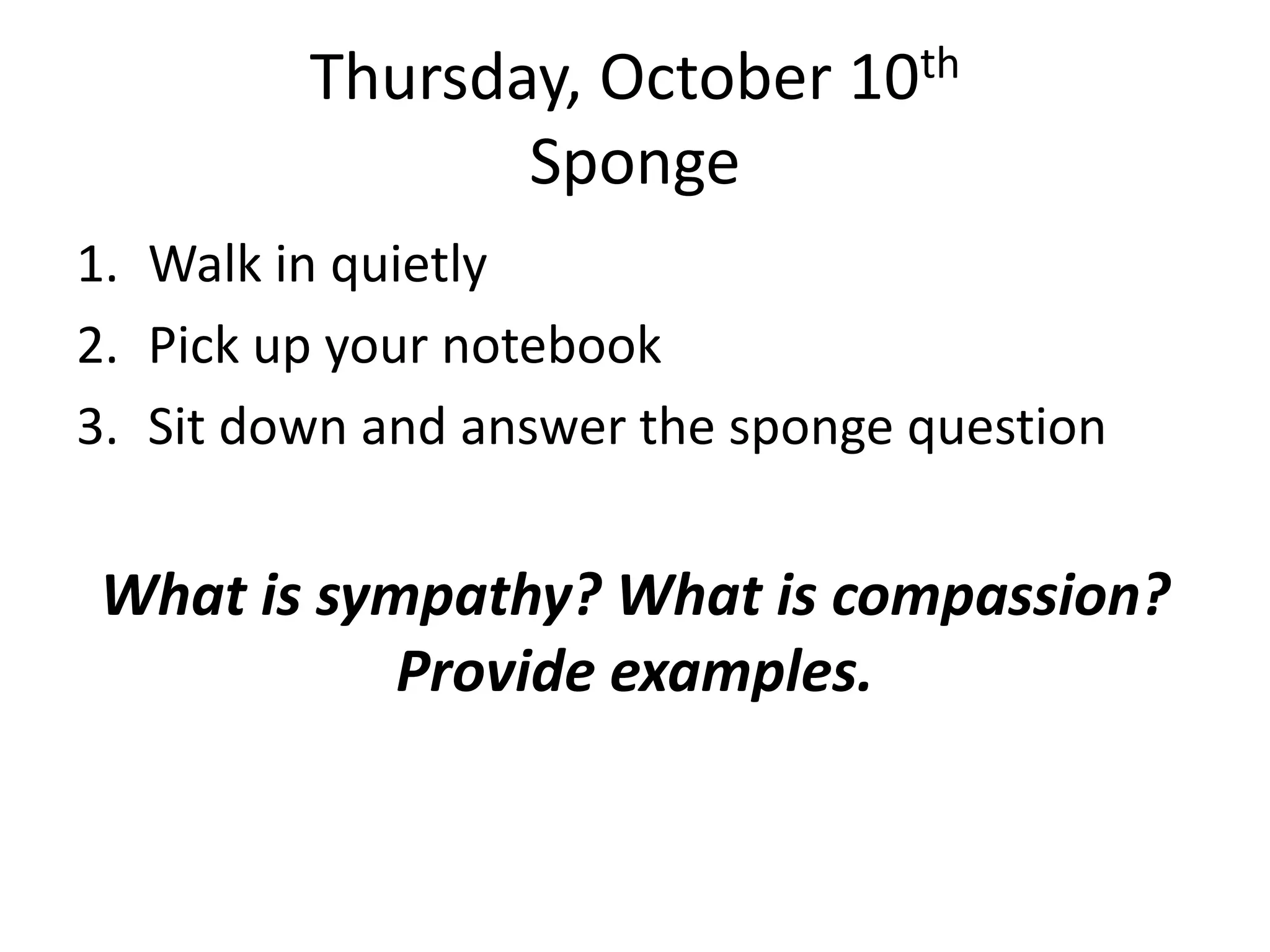 Thursday, October 10th
Sponge
1. Walk in quietly
2. Pick up your notebook
3. Sit down and answer the sponge question

What is sympathy? What is compassion?
Provide examples.

 