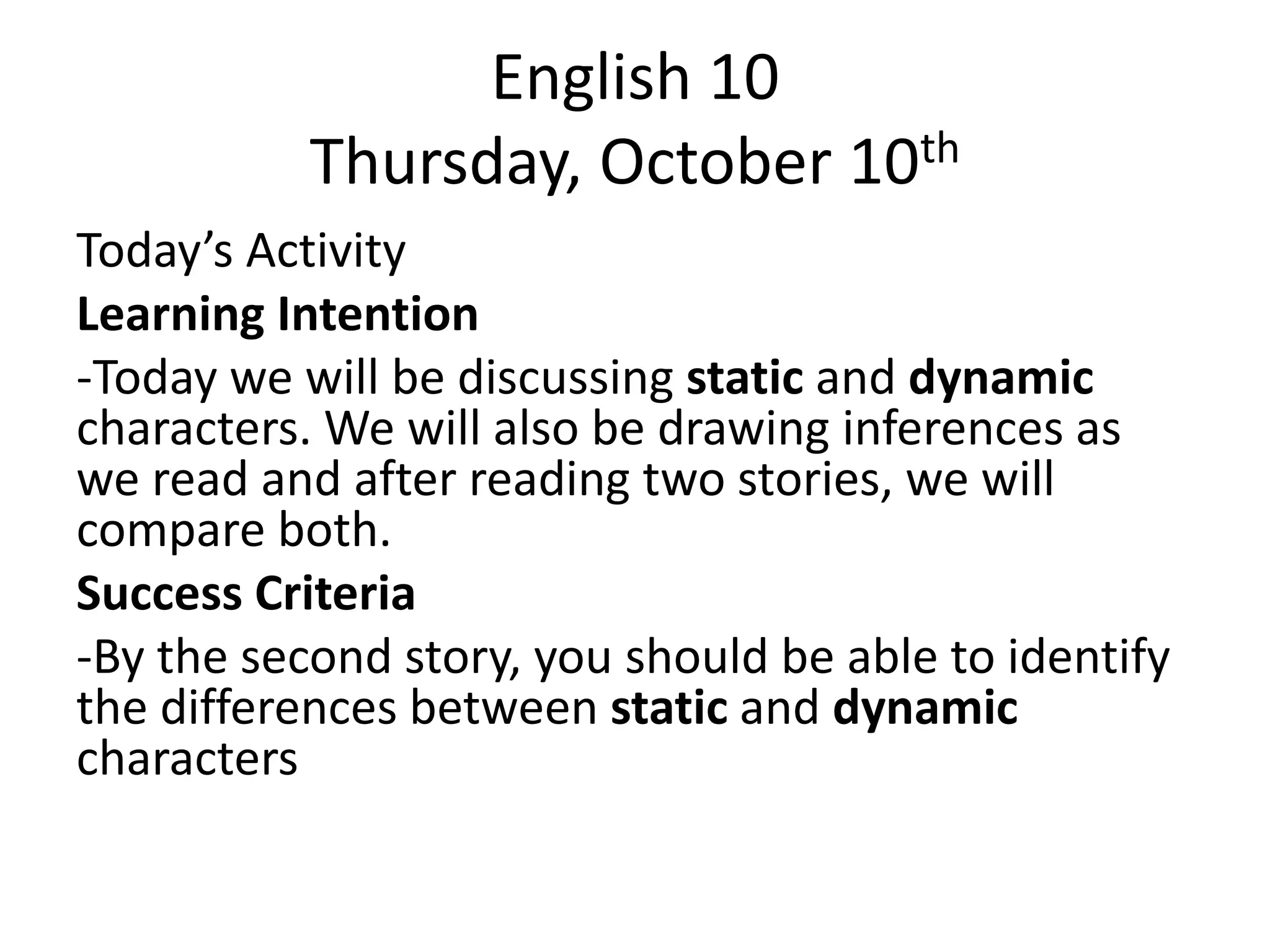 English 10
Thursday, October 10th
Today’s Activity
Learning Intention
-Today we will be discussing static and dynamic
characters. We will also be drawing inferences as
we read and after reading two stories, we will
compare both.
Success Criteria
-By the second story, you should be able to identify
the differences between static and dynamic
characters

 