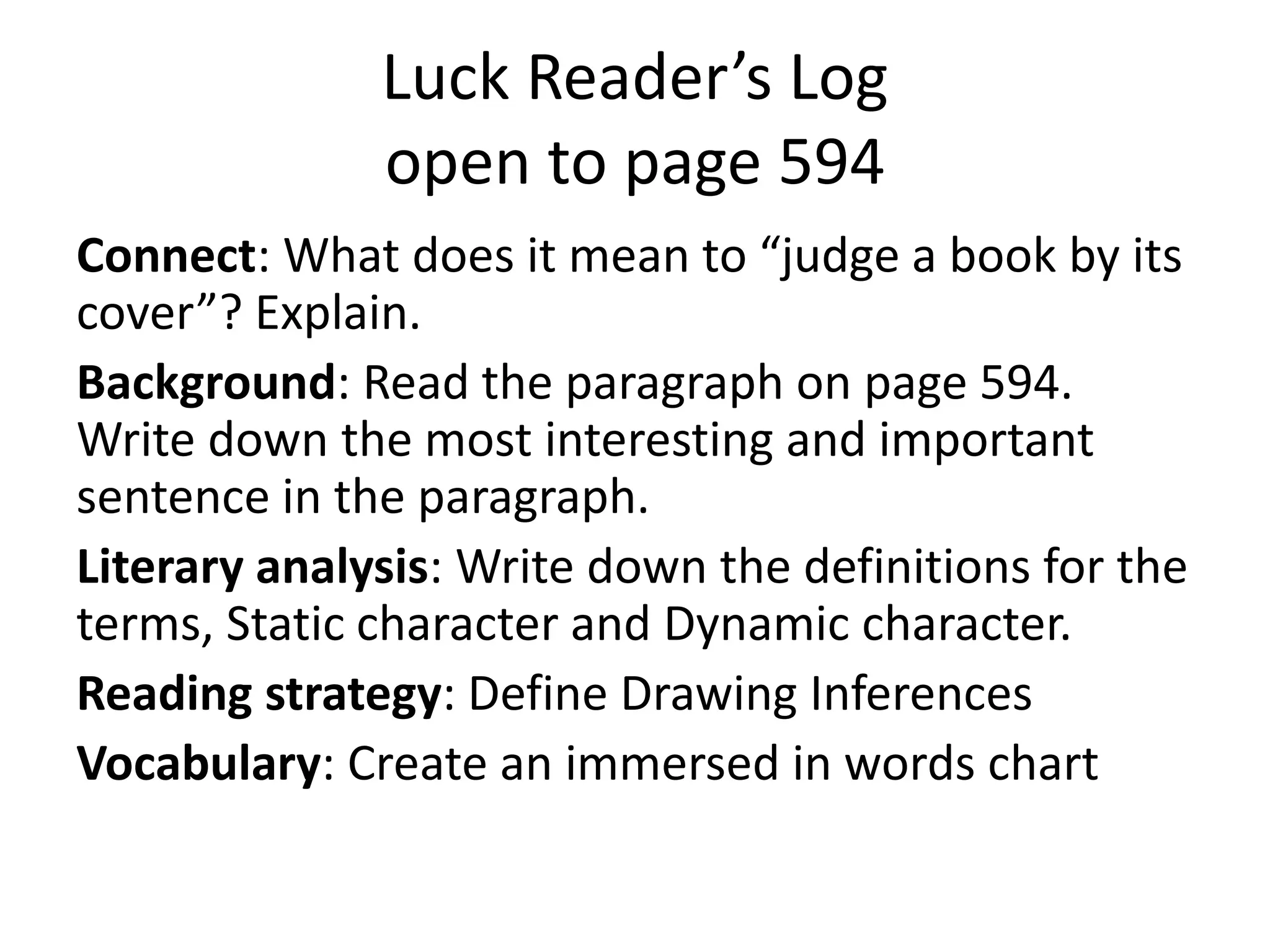 Luck Reader’s Log
open to page 594
Connect: What does it mean to “judge a book by its
cover”? Explain.
Background: Read the paragraph on page 594.
Write down the most interesting and important
sentence in the paragraph.
Literary analysis: Write down the definitions for the
terms, Static character and Dynamic character.
Reading strategy: Define Drawing Inferences
Vocabulary: Create an immersed in words chart

 