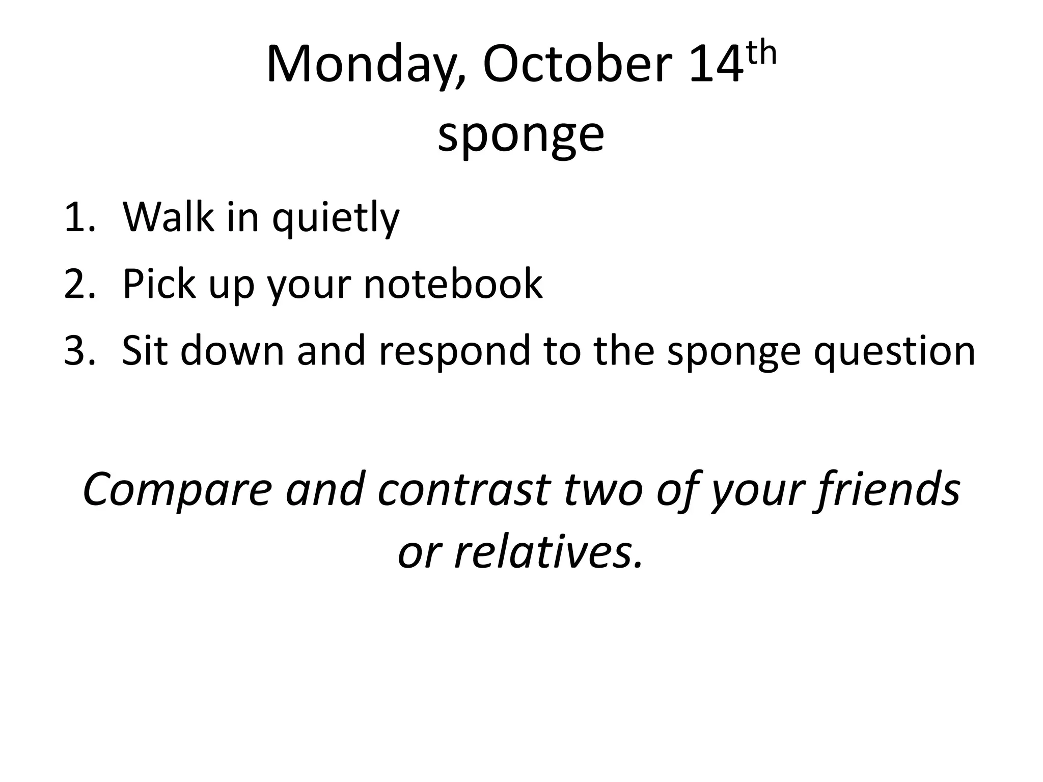 Monday, October 14th
sponge
1. Walk in quietly
2. Pick up your notebook
3. Sit down and respond to the sponge question

Compare and contrast two of your friends
or relatives.

 