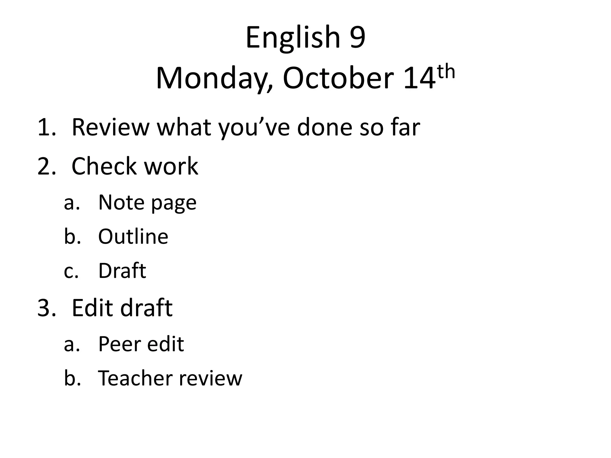 English 9
Monday, October 14th
1. Review what you’ve done so far
2. Check work
a. Note page
b. Outline
c. Draft

3. Edit draft
a. Peer edit
b. Teacher review

 