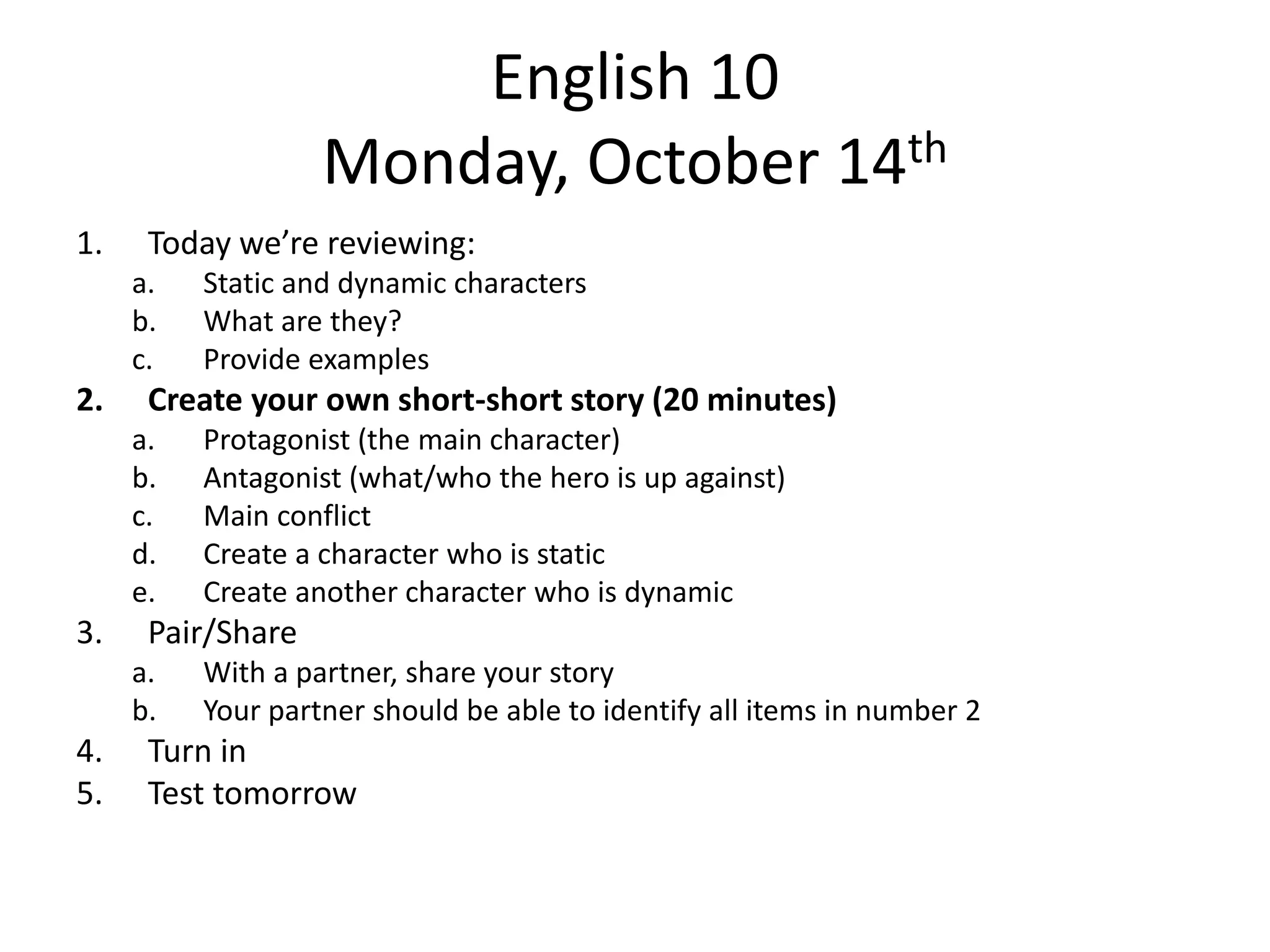 English 10
Monday, October 14th
1.

Today we’re reviewing:
a.
b.
c.

2.

Create your own short-short story (20 minutes)
a.
b.
c.
d.
e.

3.

Protagonist (the main character)
Antagonist (what/who the hero is up against)
Main conflict
Create a character who is static
Create another character who is dynamic

Pair/Share
a.
b.

4.
5.

Static and dynamic characters
What are they?
Provide examples

With a partner, share your story
Your partner should be able to identify all items in number 2

Turn in
Test tomorrow

 