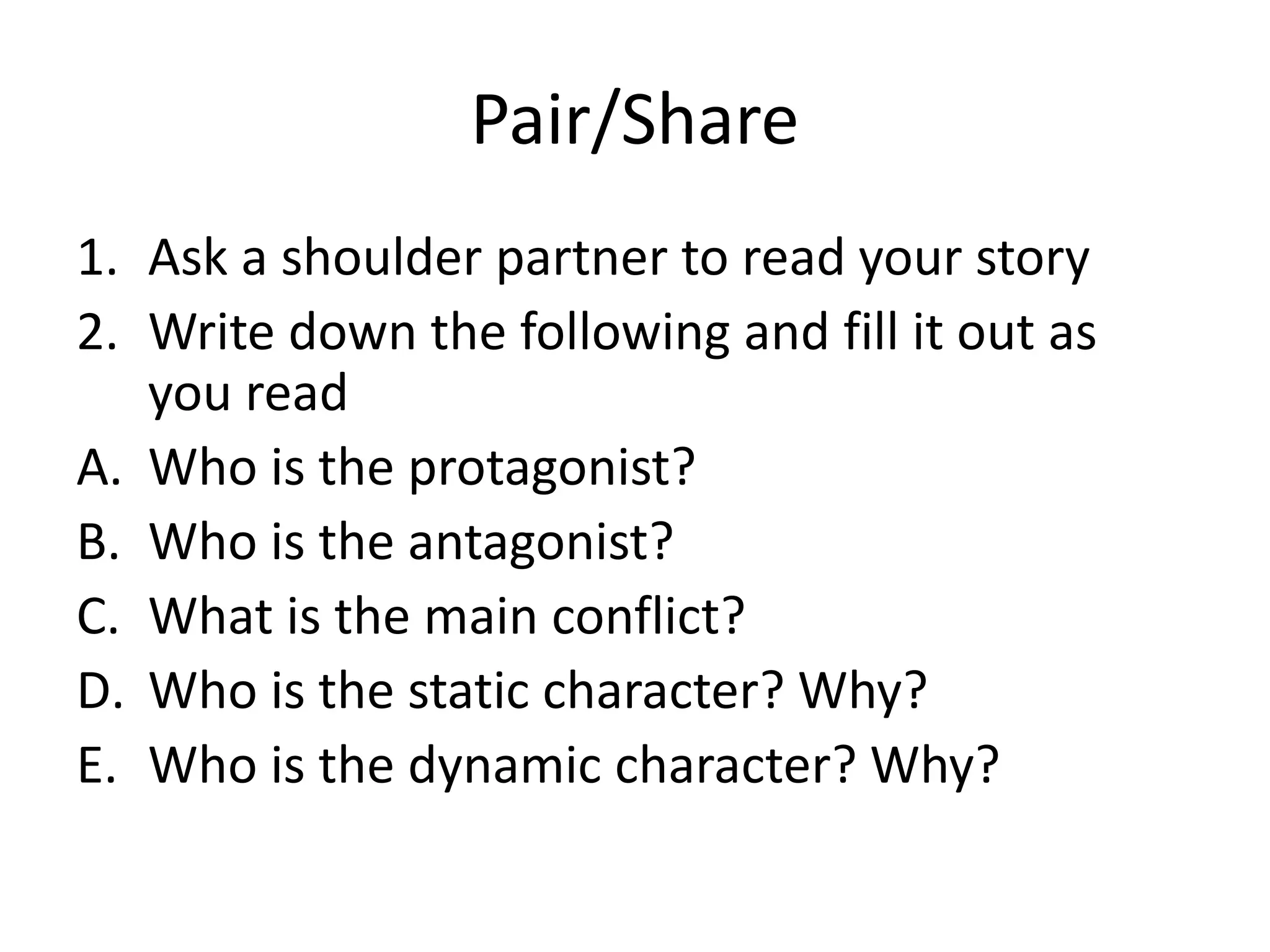 Pair/Share
1. Ask a shoulder partner to read your story
2. Write down the following and fill it out as
you read
A. Who is the protagonist?
B. Who is the antagonist?
C. What is the main conflict?
D. Who is the static character? Why?
E. Who is the dynamic character? Why?

 