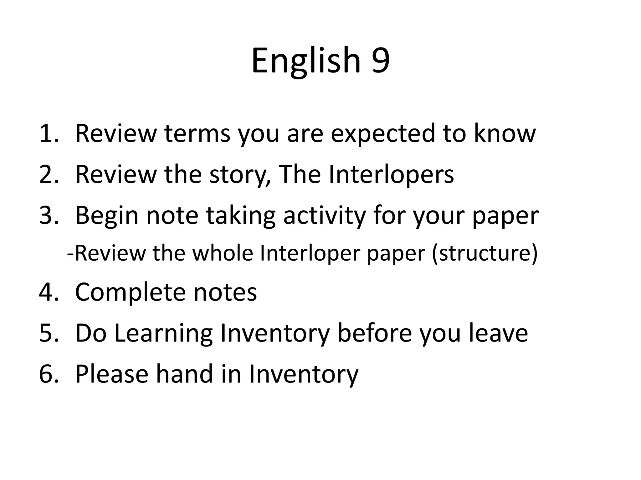 English 9
1. Review terms you are expected to know
2. Review the story, The Interlopers
3. Begin note taking activity for your paper
-Review the whole Interloper paper (structure)

4. Complete notes
5. Do Learning Inventory before you leave
6. Please hand in Inventory

 