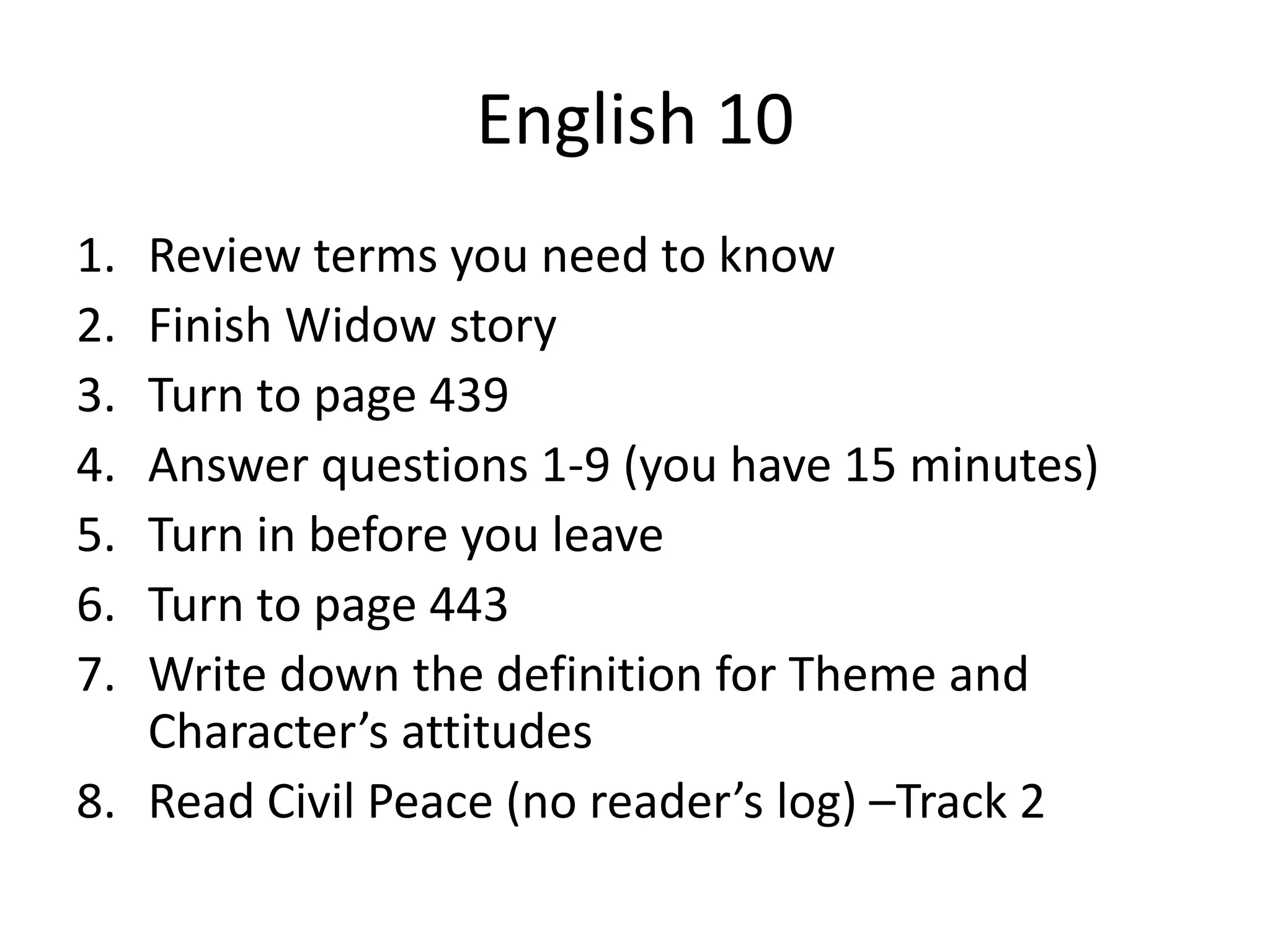 English 10
1.
2.
3.
4.
5.
6.
7.

Review terms you need to know
Finish Widow story
Turn to page 439
Answer questions 1-9 (you have 15 minutes)
Turn in before you leave
Turn to page 443
Write down the definition for Theme and
Character’s attitudes
8. Read Civil Peace (no reader’s log) –Track 2

 