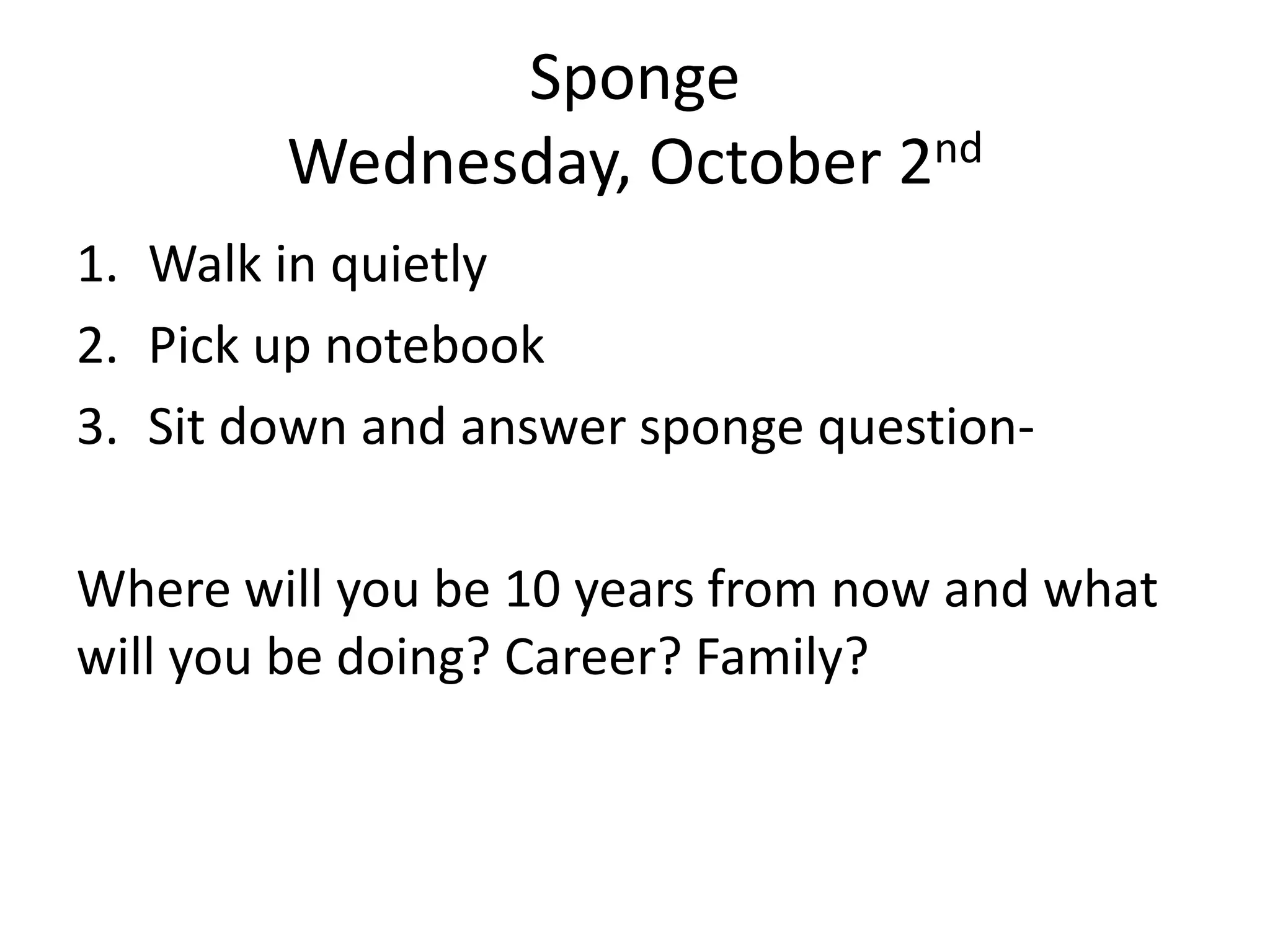 Sponge
Wednesday, October 2nd
1. Walk in quietly
2. Pick up notebook
3. Sit down and answer sponge questionWhere will you be 10 years from now and what
will you be doing? Career? Family?

 