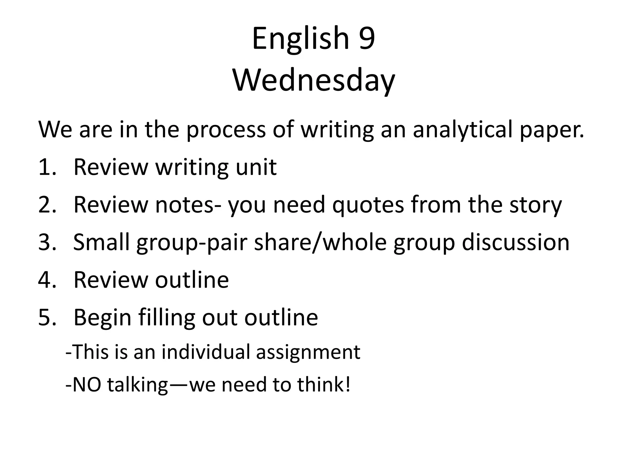 English 9
Wednesday
We are in the process of writing an analytical paper.
1. Review writing unit
2. Review notes- you need quotes from the story
3. Small group-pair share/whole group discussion
4. Review outline
5. Begin filling out outline
-This is an individual assignment
-NO talking—we need to think!

 
