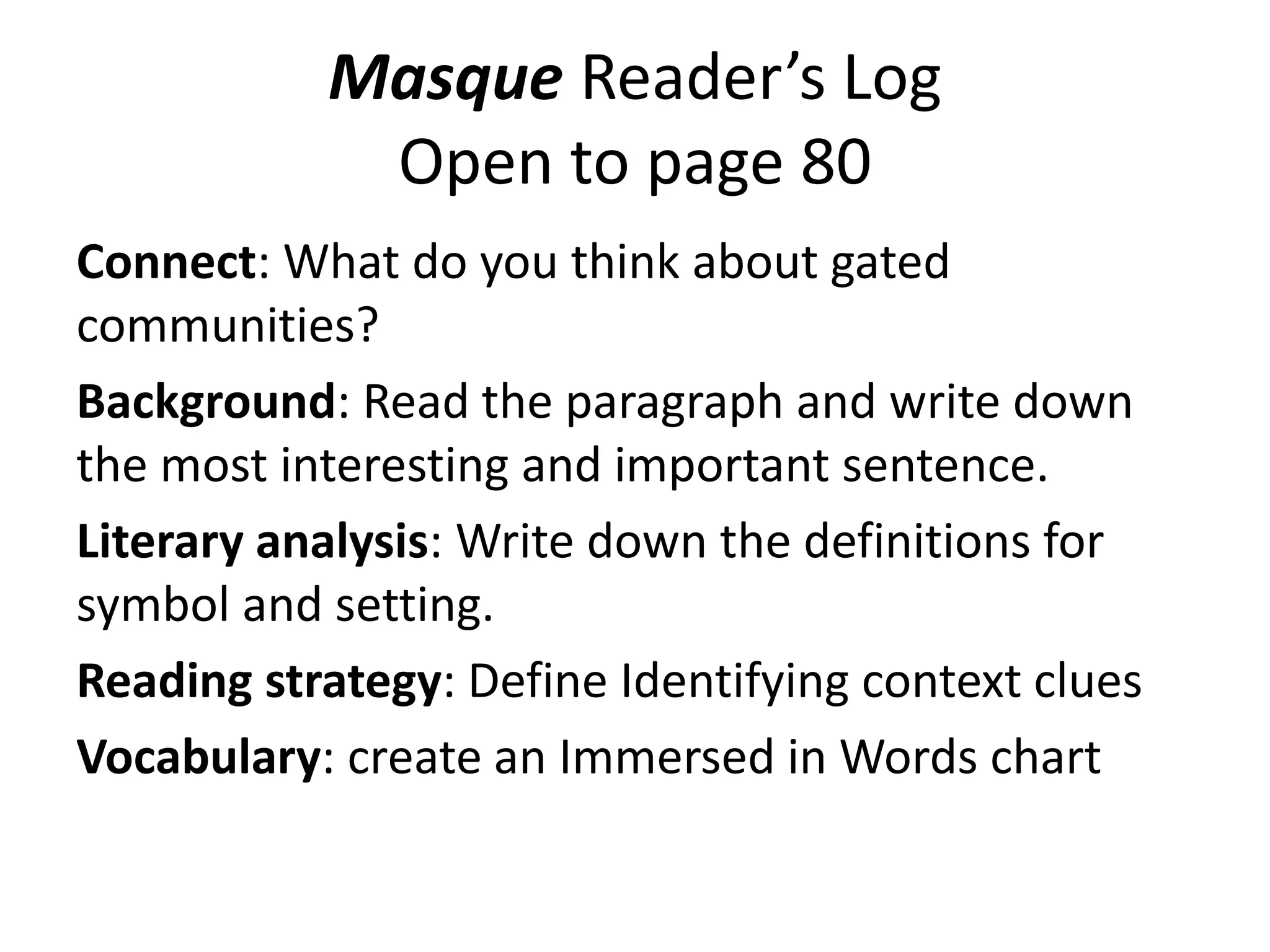 Masque Reader’s Log
Open to page 80
Connect: What do you think about gated
communities?
Background: Read the paragraph and write down
the most interesting and important sentence.
Literary analysis: Write down the definitions for
symbol and setting.
Reading strategy: Define Identifying context clues
Vocabulary: create an Immersed in Words chart

 