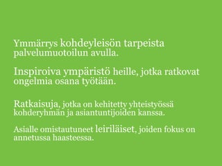 Ymmärrys kohdeyleisön tarpeista
palvelumuotoilun avulla.
Inspiroiva ympäristö heille, jotka ratkovat
ongelmia osana työtään.
Ratkaisuja, jotka on kehitetty yhteistyössä
kohderyhmän ja asiantuntijoiden kanssa.
Asialle omistautuneet leiriläiset, joiden fokus on
annetussa haasteessa.
 