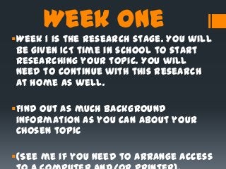 Week One
Week 1 is the research stage. You will
be given ICT time in school to start
researching your topic. You will
need to continue with this research
at home as well.
Find out as much background
information as you can about your
chosen topic
(See me if you need to arrange access
 
