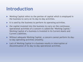Introduction
 Working Capital refers to the portion of capital which is employed in
the business to carry on its day-to-day activities.
 It is used by the business to perform its operating activities.
 the capital invested into the business to carry on the continuous
operational activities of a concern is called the ‘Working Capital.’
Working Capital of a business is invested in its Current Assets and
Current Liabilities.
 Without adequate Working Capital, a concern cannot perform its day-
to-day operating activities smoothly.
 Lack of Working Capital in a business results in interruption or
discontinuation of its day-to-day operational activities.
 