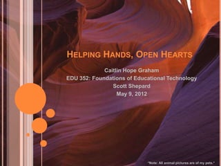 HELPING HANDS, OPEN HEARTS
Caitlin Hope Graham
EDU 352: Foundations of Educational Technology
Scott Shepard
May 9, 2012
*Note: All animal pictures are of my pets.*
 