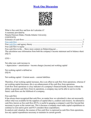 Week One Discussion
What is free cash flow and how do I calculate it?
A summary provided by
Pamela Peterson Drake, Florida Atlantic University
CONTENTS:
Estimates of cash flows .................................................................................................................... 1
Free cash flow ................................................................................................................................. 2
Free cash flow and agency theory .................................................................................................. 3
Free cash flow to equity ................................................................................................................ 3
Free cash flow to the ... Show more content on Helpwriting.net ...
The calculation uses information from both the company's income statement and its balance sheet:
(EQ 3)
CFO =
Net other non–cash increase in
+ depreciation + amortization + income charges (income) net working capital
Net working capital is defined as:
(EQ 4)
Net working capital = Current assets – current liabilities
Therefore, if net working capital increases, this is an offset to cash flow from operations, whereas if
net working capital decreases, this is an enhancement of the cash flow from operations.
Cash flow from operations is a key indicator of a company's financial health, because without the
ability to generate cash flows from its operations, a company may not be able to survive in the
future: cash flows are the lifeblood of a company.
Free cash flow
It has always been recognized that cash flow, no matter how we calculated it, does not necessarily
reflect what was available for the suppliers of capital (that is, creditors and owners). An alternative
cash flow, known as free cash flow (FCF), is useful in gauging a company's cash flow beyond that
necessary to grow at the current rate. This is because a company must make capital expenditures to
continue to exist and to grow and FCF considers these expenditures.
In analysis and valuation, the essence of free cash flow is expressed as cash flow from operations,
less any capital expenditures necessary to maintain its current growth:
 
