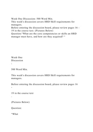 Week One Discussion: 500 Word Min.
This week's discussion covers HRD Skill requirements for
managers.
Before entering the discussion board, please review pages 16 -
19 in the course text. (Pictures Below)
Question:“What are the core competencies or skills an HRD
manager must have, and how are they acquired? “
Week One
Discussion
:
500 Word Min.
This week's discussion covers HRD Skill requirements for
managers.
Before entering the discussion board, please review pages 16
-
19 in the course text
.
(Pictures Below)
Question:
“What
 