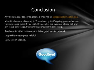 Any questions or concerns, please e-mail me at: lpezzell@carrington.edu
My office hours are Monday to Thursday at 916-684-9605, you can leave a
voice message there if you wish. If you call in the evening, please call and
just leave a message. I will return your call in the morning.
Reach out to other classmates, this is a good way to network.
I hope this meeting was helpful.
Next, screen sharing.
Conclusion
 