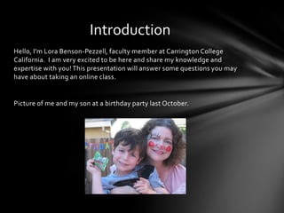 Hello, I'm Lora Benson-Pezzell, faculty member at Carrington College
California. I am very excited to be here and share my knowledge and
expertise with you! This presentation will answer some questions you may
have about taking an online class.
Picture of me and my son at a birthday party last October.
Introduction
 