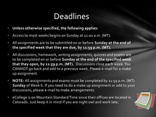 • Unless otherwise specified, the following applies:
• Access to most weeks begins on Sunday at 12:01 a.m. (MT).
• All assignments are to be submitted on or before Sunday at the end of
the specified week that they are due, by 11:59 p.m. (MT).
• All discussions, homework, writing assignments, quizzes and exams are
to be completed on or before Sunday at the end of the specified week
that they open, by 11:59 p.m. (MT). Discussions close each week.You
CANNOT go back and add to a previous week. Please e-mail for a make
up assignment.
• NOTE: All assignments and exams must be completed by 11:59 p.m. (MT)
Sunday of Week 6. If you need to do a make up assignment or add to your
discussions, please e-mail to make arrangements.
• eCollege is on Mountain StandardTime since their offices are located in
Colorado. Just keep it in mind if you are night owl and work late.
Deadlines
 