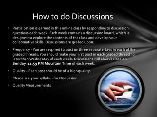 • Participation is earned in this online class by responding to discussion
questions each week. Each week contains a discussion board, which is
designed to explore the contents of the class and develop your
collaborative skills. Discussions are graded upon:
• Frequency -You are required to post on three separate days in each of the
graded threads.You should make your first post in each graded thread no
later than Wednesday of each week. Discussions will always close on
Sunday, 11:59 PM Mountain Time of each week.
• Quality – Each post should be of a high quality.
• Please see your syllabus for Discussion
• Quality Measurements
How to do Discussions
 