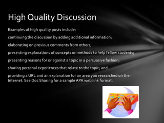 Examples of high quality posts include:
continuing the discussion by adding additional information;
elaborating on previous comments from others;
presenting explanations of concepts or methods to help fellow students;
presenting reasons for or against a topic in a persuasive fashion;
sharing personal experiences that relate to the topic; and
providing a URL and an explanation for an area you researched on the
Internet. See Doc Sharing for a sample APA web link format.
High Quality Discussion
 