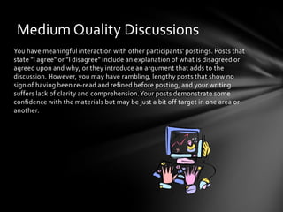 You have meaningful interaction with other participants' postings. Posts that
state "I agree" or "I disagree" include an explanation of what is disagreed or
agreed upon and why, or they introduce an argument that adds to the
discussion. However, you may have rambling, lengthy posts that show no
sign of having been re-read and refined before posting, and your writing
suffers lack of clarity and comprehension.Your posts demonstrate some
confidence with the materials but may be just a bit off target in one area or
another.
Medium Quality Discussions
 