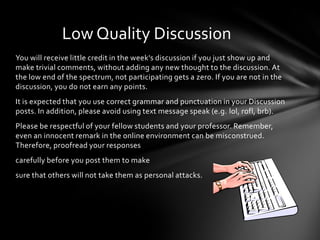 You will receive little credit in the week's discussion if you just show up and
make trivial comments, without adding any new thought to the discussion. At
the low end of the spectrum, not participating gets a zero. If you are not in the
discussion, you do not earn any points.
It is expected that you use correct grammar and punctuation in your Discussion
posts. In addition, please avoid using text message speak (e.g. lol, rofl, brb).
Please be respectful of your fellow students and your professor. Remember,
even an innocent remark in the online environment can be misconstrued.
Therefore, proofread your responses
carefully before you post them to make
sure that others will not take them as personal attacks.
Low Quality Discussion
 