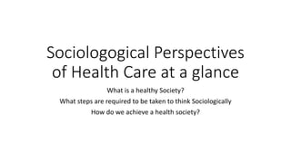Sociologogical Perspectives
of Health Care at a glance
What is a healthy Society?
What steps are required to be taken to think Sociologically
How do we achieve a health society?
 
