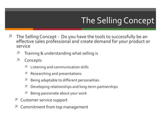 The Selling Concept
 The Selling Concept - Do you have the tools to successfully be an
   effective sales professional and create demand for your product or
   service
      Training & understanding what selling is
      Concepts
        Listening and communication skills
        Researching and presentations
        Being adaptable to different personalities
        Developing relationships and long-term partnerships
        Being passionate about your work
   Customer service support
   Commitment from top management
 